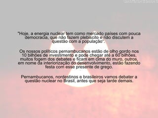 "Hoje, a energia nuclear tem como mercado países com pouca democracia, que não fazem plebiscito e não discutem a questão com a população“.  Os nossos políticos pernambucanos estão de olho gordo nos 10 bilhões de investimento e pode chegar até a 60 bilhões, muitos fogem dos debates e ficam em cima do muro, outros, em nome da interiorização do desenvolvimento, estão fazendo festa com esse presente de grego. Pernambucanos, nordestinos e brasileiros vamos debater a questão nuclear no Brasil, antes que seja tarde demais. 