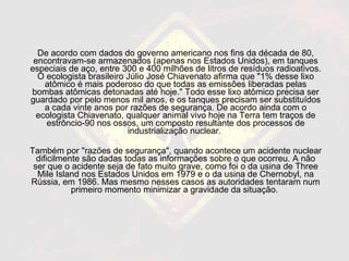 De acordo com dados do governo americano nos fins da década de 80, encontravam-se armazenados (apenas nos Estados Unidos), em tanques especiais de aço, entre 300 e 400 milhões de litros de resíduos radioativos. O ecologista brasileiro Júlio José Chiavenato afirma que "1% desse lixo atômico é mais poderoso do que todas as emissões liberadas pelas bombas atômicas detonadas até hoje." Todo esse lixo atômico precisa ser guardado por pelo menos mil anos, e os tanques precisam ser substituídos a cada vinte anos por razões de segurança. De acordo ainda com o ecologista Chiavenato, qualquer animal vivo hoje na Terra tem traços de estrôncio-90 nos ossos, um composto resultante dos processos de industrialização nuclear.  Também por "razões de segurança", quando acontece um acidente nuclear dificilmente são dadas todas as informações sobre o que ocorreu. A não ser que o acidente seja de fato muito grave, como foi o da usina de Three Mile Island nos Estados Unidos em 1979 e o da usina de Chernobyl, na Rússia, em 1986. Mas mesmo nesses casos as autoridades tentaram num primeiro momento minimizar a gravidade da situação.  
