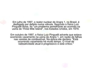 Em julho de 1997, o reator nuclear de Angra 1, no Brasil, é desligado por defeito numa válvula. Segundo o físico Luiz Pinguelli Rosa, foi "um problema semelhante ao ocorrido na usina de Three Mile Island", nos Estados Unidos, em 1979.  Em outubro de 1997, o físico Luiz Pinguelli adverte que estava ocorrendo vazamento na usina de Angra 1, em razão de falhas nas varetas de combustível. Na época ele declara: "Está ocorrendo vazamento há muito tempo. O nível de radioatividade atual é progressivo e está crítico." 