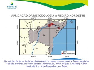 O município de Itacuruba foi escolhido depois de passar por uma peneira. Foram estudados  10 sítios primários em quatro estados (Pernambuco, Bahia, Sergipe e Alagoas). A área  candidata ficou entre Pernambuco e a Bahia. 