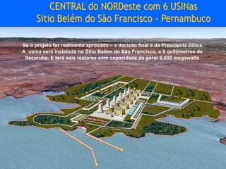 Se o projeto for realmente aprovado – a decisão final é da Presidenta Dilma. A  usina será instalada no Sítio Belém do São Francisco, a 8 quilômetros de  Itacuruba. E terá seis reatores com capacidade de gerar 6.600 megawatts   