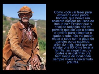 Como você vai fazer para explicar a esse pobre homem, que houve um acidente nuclear na usina de Itacuruba? Explicar que o nível de radiação não vai permitir que ele use a palma e o milho para alimentar o gado, e que, não vai poder matar a sede com a água do barreiro ou da cacimba, além do mais, terá que se afastar uns 80 Km e levar a família, as vaquinhas, os bodes e as galinhas pra bem longe do local onde sempre viveu e deixar tudo pra trás. 