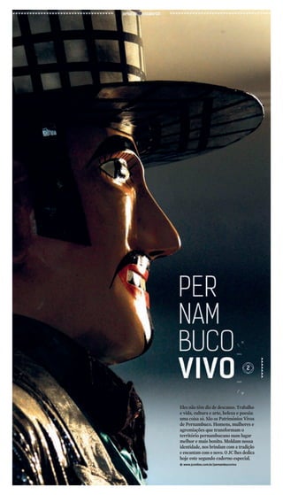 Eles não têm dia de descanso. Trabalho 
e vida, cultura e arte, beleza e poesia: 
uma coisa só. São os Patrimônios Vivos 
de Pernambuco. Homens, mulheres e 
agremiações que transformam o 
território pernambucano num lugar 
melhor e mais bonito. Moldam nossa 
identidade, nos brindam com a tradição 
e encantam com o novo. O JC lhes dedica 
hoje este segundo caderno especial. 
kwww.jconline.com.br/pernambucovivo 
 