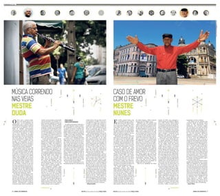 Ofrevo, para o maestro Duda, 
não é um simples gênero mu-sical 
– ou um patrimônio da 
humanidade, como o próprio músico 
é do Estado de Pernambuco. O gênero 
sempre esteve na trajetória e no coti-diano 
do múltiplo instrumentista 
mais do que como acordes, partituras 
e arranjos. Duda é capaz de se magoar 
com o frevo, demonstrar seu amor 
por ele, temer o futuro, dar conselhos 
para o presente. São duas personalida-des 
fortes, talvez, em uma relação de 
amor incondicional e mágoa reticen-te. 
Aos 78 anos, o maestro deve seu 
prestígio em Pernambuco ao frevo, 
mas a alegria do título traz também o 
ressentimento como pouco reconheci-mento 
das suas outras composições. 
Porque, além de mestre do frevo, José 
Ursicino da Silva, nome de cartório de 
Duda, é um maestro múltiplo, que pas-seia, 
como todo bom mestre, do erudito 
ao popular. A música faz parte do seu 
corpo, como se corresse no seu sangue. 
Mais do que contagiado pelo vírus da 
música, Duda acredita que já nasceu 
com ele; estava fadado aos instrumentos, 
notas, partituras, suítes, arranjos e, claro, 
suor. “Quando criança, aprendi a tocar 
em uma banda, a mesma em que meu 
pai tocava, a mesma em que meu avô to-cava. 
Não tinha internet, porque hoje to-do 
mundo nem sai dela. Naquele tempo 
não tinha internet, não tinha televisão, 
música era o que eu tinha pra fazer. Eu 
não tinha outra opção, não”, aponta. 
Diz logo que a sua história, que come-ça 
em Goiana, pode ser facilmente en-contrada 
na internet. E pode mesmo, 
nas mais diversas formas, de enciclopé-dias 
de música até duas dissertações de 
mestrado. “Mas, se você quiser, conto no-vamente.” 
Pernambucano e paraibano 
ao mesmo tempo, Duda se considera um 
“meeiro”, por ter nascido a 62 km de Re-cife, 
perto do limite com a Paraíba. O co-meço 
na música, seguindo os passos pa-ternos, 
foi na banda Saboeira, a grande 
rival do grupo Curica. Ali, aos oito anos, 
conheceu o saxofone, seu companheiro 
de décadas que lhe introduziria ao fre-vo, 
à partitura e a todo o universo musi-cal. 
Dois anos depois, aos 10, já mostra-va 
a sua criatividade precoce: depois de 
ver um filme com o mesmo nome no ci-nema, 
compôs Furacão, o seu primeiro 
frevo, com “um arranjo simples”. 
A partir dali, foram mais de 500 dis-cos 
gravados. Veio para o Recife em 
1950 tocar na lendária Jazz Acadêmica, 
fundada por Capiba. Sua trajetória se 
confunde com o frevo, mas ultrapassa 
em muito o gênero. A Suíte nordestina, 
por exemplo, já foi executada por or-questras 
americanas, japonesas e ale-mãs 
– “e todas as bandas brasileiras”. 
“As orquestras sinfônicas do mundo to-do 
e as bandas sinfônicas e filarmônicas 
do Brasil inteiro tocam músicas mi-nhas. 
Tem frevo no meio. Mas tem 
baião, tem xote, tem maracatu, tudo 
que é música nordestina tem”, conta. 
“O maestro Júlio Medalha disse em 
uma entrevista que, se eu tivesse nasci-do 
nos Estados Unidos, eu seria um 
Quincy Jones”, revela, com orgulho. 
Nas composições eruditas, quase 
sempre arranja um modo de ressaltar 
sua origem, carregando-as do popular. 
Só que sua capacidade de arranjador 
não para aí. Vai de hinos de colégio 
(“Vez ou outra paro um estudante do 
Colégio Bandeira, na frente de casa, di-go 
‘venha cá’ e peço pra ele cantar o hi-no, 
só para brincar. Depois digo que eu 
compus”) até arranjos para CDs de 
igrejas, de suítes a frevos de rua. “Músi-ca 
para mim tem que ser boa. Pode ser 
erudita, popular, sacra, evangélica.” 
Ao explicar uma música, Duda para o 
que estiver dizendo e começa a cantaro-lar. 
Acompanha a voz com a mão, como 
se regesse a si mesmo. A melodia é um 
idioma à parte para o maestro, uma lin-guagem 
afetiva, em que ele é capaz de 
contar a história do Brasil, homenagear 
um filho ou um amigo, representar uma 
região, contar suas dores ou alegrias. 
A música é essa linguagem particular 
para Duda; o frevo, a sua primeira e mais 
dúbia paixão. O ritmo é parte da sua vi-da. 
Compôs um para cada um de seus fi-lhos. 
Um dos mais famosos é em home-nagem 
àquele que seguiu seus passos na 
música, Nino Pernambuquinho, hoje pro-fessor 
do Conservatório Pernambucano. 
O problema é que, como o frevo quase 
não é lembrado fora do período carnava-lesco, 
o maestro se ressente da falta de 
trabalho. “Só se lembram de mim no 
Carnaval, durante três dias. E o resto do 
ano?”, diz. “Para tocar aqui em Pernam-buco, 
tenho que enfatizar mais o frevo, 
o resto da minha obra é esquecida. Afi-nal, 
santo de casa não faz milagre.” 
Nesse vaivém sentimental, em de-terminado 
período da vida deixou de 
compor frevos. Até nas suítes com rit-mos 
populares, escolhia o maracatu e 
a ciranda. É a mágoa que continua vi-va. 
Duda, no entanto, não consegue es-conder 
por muito tempo a relação ín-tima 
com o mais pernambucano dos 
ritmos: se preocupa com seu futuro 
como se ele fosse um filho que vai se-guir 
aqui quando o maestro se for. 
Outro desapontamento é não ser cha-mado 
para mais atividades. O título de 
Patrimônio é um orgulho, mas ele não 
quer ser entronizado em um título: 
quer continuar tocando o tanto quanto 
possível. “Já que eu estou vivo, sou pa-trimônio 
e estou me locomovendo, me 
usem! Estou pronto para trabalhar, eu 
preciso trabalhar”, avisa. “Apesar de es-tar 
com 78 anos de idade, eu estou vi-vo”, 
brinca. Seu sonho é poder não só 
tocar, mas ensinar seu conhecimento 
sobre o frevo para alunos, até para co-nectá- 
los com a essência do ritmo. 
“Estão descaracterizando o frevo. A 
juventude está pensando que o que é fei-to 
hoje é o frevo de verdade. É preciso 
que se conheça o frevo, não se pode co-locar 
ele numa vitrine, tombar, como 
uma igreja, um museu”, alerta. O proble-ma, 
para ele, não é a modernização do 
ritmo, mas sim ver o frevo ser valoriza-do 
cada vez mais no palco e não na rua. 
“Por mais moderno que um frevo seja, é 
a orquestra na rua que toca ele como 
ele é. Não tem solista, não, é só a orques-tra 
tocando frevo”, ensina, lamentando 
que, em 2012, entre os três primeiros lu-gares 
do concurso municipal, nenhuma 
canção era de rua – todas seguiam ar-ranjos 
que só serviriam para shows. “O 
frevo é contagiante, o frevo é para balan-çar 
o povo, não é formal. Ficar sentado 
ouvindo frevo como num velório? O fre-vo 
não foi feito para isso”, sentencia. 
(Diogo Guedes) 
Em 2003 o maestro Nunes, com 
a autoridade dos seus então 72 
anos, lançou dois álbuns de fre-vos, 
um de rua, outro canção. Ambos 
com composições inéditas. Algo raro, 
numa época em que o ritmo andava 
por baixo, vivendo de regravações. 
Ele repetiria o feito cinco anos depois, 
quando completou seis décadas dedi-cadas 
não apenas ao gênero, mas aos 
diversos ritmos pernambucanos. 
Obviamente ele é mais conhecido 
pelos frevos instrumentais que com-pôs, 
alguns quase de domínio públi-co, 
como é o caso de Cabelo de fogo, 
que divide com Vassourinhas (de Joa-na 
Batista e Matias da Rocha) o títu-lo 
de marcha-frevo mais executada 
nas ruas do Estado durante o Carna-val. 
É uma melodia que todo 
conterrâneo conhece de cor, embora 
boa parte não saiba o nome do autor. 
Nascido em Vicência em 26 de ju-nho 
de 1931, Patrimônio Vivo de Per-nambuco 
desde 2009, José Nunes 
de Souza tem uma trajetória artísti-ca 
muito parecida com a de outros 
grandes nomes do frevo, como Levi-no 
Ferreira, Capiba, José Menezes. 
Começou a tocar ainda de calças cur-tas, 
passou por bandas de música do 
interior e veio desaguar no mar. 
No Recife passou por diversas 
agremiações musicais, como Banda 
União Operária, Banda Manoel Óleo, 
União Operária da Macaxeira e Banda 
do Liceu de Artes e Ofícios, onde fez 
curso formal de música. Também to-cou 
na banda do Cassino Americano, 
no Pina, e foi funcionário da Banda da 
Cidade do Recife. Sua ligação com o 
Partido Comunista do Brasil o levou a 
trabalhar não apenas com as citadas or-questras 
operárias, como a ser um dos 
mais atuantes músicos do Movimento 
de Cultura Popular, o MCP, criado no 
primeiro governo Miguel Arraes. 
Militância que não justifica, mas 
explica um pouco o ostracismo pelo 
qual o maestro Nunes passou ao lon-go 
dos anos. Ele tocou frevo na As-sembleia 
Legislativa, na posse de Mi-guel 
Arraes como governador em 
1960, como também esteve no palá-cio 
do Campo das Princesas no dia 
1º de abril de 1964, quando o Exérci-to 
ocupou o local e prendeu o gover-nador. 
Ele costumava contar que se-guiu 
em passeata até o palácio para 
se solidarizar com o governo eleito 
pelo povo. No caminho, os manifes-tantes 
esbarraram nas forças milita-res 
que, embora o grupo que protes-tava 
estivesse desarmado, dispara-ram 
os mosquetões contra aqueles 
que faziam resistência ao golpe. No 
extinto programa do apresentador 
Roger de Renor na TV Universitá-ria, 
Nunes contou que correu da 
Praça da República, onde fica o Palá-cio 
do governo, até a Praça do En-troncamento. 
Quando chegou em 
casa, criou logo um frevo. Depois 
passou alguns meses escondido no 
campo para não ser morto. 
Além de ter trabalhado em vários 
projetos do MCP, que empregava a 
cultura popular para politizar, alfabeti-zar 
e, claro, divertir, Nunes militava 
no PCB a ponto de dar uma de gazetei-ro 
vendendo o jornal Novos Rumos, ór-gão 
do partido que funcionou de 1959 
a 1964 e dava destaque aos aconteci-mentos 
em Pernambuco. Essa atuação 
o levou a ser demitido da banda muni-cipal 
e amargar o isolamento de ser 
oposição, num tempo em que muita 
gente fazia questão de ser situação. 
Numa curta entrevista disponível 
no YouTube, Nunes afirma que nun-ca 
compôs pensando em dinheiro. 
Atendia o apelo da música, que corre 
no seu sangue desde que nasceu: 
“Aceito a música como se fosse uma 
mulher que eu amasse e, ao mesmo 
tempo, ela fosse ingrata para mim”. 
Talvez ingrata,mas nempor isso dei-xou 
de ser fonte de inspiração. Uma 
fontemais que generosa, que lhe ren-deu 
cerca de três mil composições. 
No citado álbum 60 anos de frevo, Nu-nes, 
a exemplo do fez Lamartine Ba-bo, 
homenageia diversas agremiações 
carnavalescas, dedicando-lhes frevos 
inéditos. Foi o caso dos títulos Este ca-chorro 
é feio, mas não morde, para a tro-ça 
Cachorro Feio de Santo Amaro, ou 
Pra você doutora Mércia, feito para a 
Turma da Jaqueira Segurando o Talo. 
Entre seus clássicos mais consagra-dos, 
estão Cabelo de fogo, É de perder 
o sapato (que batizou o álbum duplo 
dedicado ao centenário do frevo em 
2007), e Mosquetão. Esta última é a 
citada composição inspirada nos epi-sódios 
que viveu no fatídico 1º de 
abril de 1964, quando fugiu para não 
morrer dos tiros disparados pelos sol-dados, 
que feriram e mataram mani-festantes. 
A vingança do maestro foi 
um frevo: “Onde o coronel usava o 
mosquetão, eu usava a alegria”. 
Uma alegria que ele espalhou pelo 
Carnaval, apesar de durante muito 
tempo ter sido subestimado como 
compositor, pela estrutura simples 
dos seus frevos, nos quais incorriam 
poucos acidentes na execução. No en-tanto, 
a geração que já há algum tem-po 
dá as cartas no frevo tem Nunes co-mo 
uma das principais influências, 
chegando a estudar com ele, como 
Francisco Amâncio de Souza, o Maes-tro 
Forró: “Com uma habilidade tal-vez 
inconsciente, Nunes começou a 
compor de uma maneira que sua músi-ca 
pode ser executada por uma orques-tra 
de qualquer nível. Muita gente cri-ticava, 
mas acabou que a minha gera-ção 
– eu, Spok e muitos outros músi-cos 
– passou pela escola de Nunes. 
Meu primeiro professor de música su-geriu 
que os alunos fossem ensaiar na 
escola de Nunes, ali no Pátio de Santa 
Cruz. Fui várias vezes. Ele foi de gran-de 
importância para o frevo. Conse-guiu 
criar um frevo instrumental boni-to, 
simples e de fácil execução, o que é 
uma tarefa muito difícil”. 
A escola de frevo do Maestro Nunes, 
dirigida principalmente para crianças, 
filhos de integrantes de agremiações 
carnavalescas, foi uma das responsá-veis 
pela renovação de instrumentistas 
no Carnaval pernambucano. Na sua ofi-cina 
na Casa do Carnaval, no Pátio de 
Santa Cruz, ele cuidava com zelo e pa-ciência 
da restauração de antigas parti-turas 
de frevo. Aos 82 anos, infelizmen-te, 
o maestro do povo foi pego pelo mal 
de Alzheimer. Fica a dúvida se real-mente 
esqueceu a música, “mulher 
amada e ingrata”, que o tratou com ca-rinho 
e desprezo ao longo de mais de 
sete décadas de vida a ela dedicadas. 
(José Teles) 
Marcos Michael/JC Imagem/22-1-2007 
 