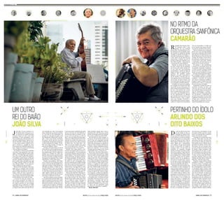 João Silva, 78 anos, confirma o ve-lho 
ditado sobre a força que as coi-sas 
parecem ter quando precisam 
acontecer. Roupa do couro como único 
patrimônio, 16 anos incompletos, resol-veu 
se mandar para o Rio de Janeiro, a en-tão 
feérica capital federal. “Queria ser ar-tista 
de todo jeito”, lembra ele, que mora-va 
com a mãe no bairro recifense de Ca-jueiro. 
“Grande m...”, gargalha ele, dono 
de um humor tão indomável quanto o ta-lento. 
“Peguei uma carona em Garanhuns 
e fui-me embora até Alagoas.” 
No caminho se ofereceu para trabalhar 
num trem. Como pagamento, teria a pas-sagem. 
“O sujeito perguntou quem conhe-cia 
o Rio e eu disse logo que conhecia.” 
João nunca tinha saído de Pernambuco. 
O candidato a artista chegou ao Rio para 
entregar a planilha de passageiros da via-gem 
e, sonho maior, conseguir uma vaga 
na Rádio Nacional. Morou por três dias 
num albergue público. “Se eu não arru-masse 
emprego, teria que sair de lá.” 
Menos de três luas depois, tinha arru-mado 
não só ocupação como moradia. 
“Fui trabalhar na oficina de uns portu-gueses 
e fiquei morando por lá. Lavava a 
roupa e ficava de cueca, esperando se-car”, 
diz ele. Uma semana depois, os pri-meiros 
sinais concretos da prosperidade: 
já tinha dinheiro para mudar de trajes. 
A arte lhe deu mais que camisas. Com 
uma carreira ascendente nos tempos áu-reos 
da rádio brasileira, iria se tornar um 
dos maiores parceiros de Luiz Gonzaga, 
conterrâneo que só conheceria na Cidade 
Maravilhosa. O filho de Januário gravaria, 
ao longo da vida, nada menos que 140 can-ções 
assinadas por João. Uma pequena 
parte, contudo, de seu enorme cancionei-ro. 
Com mais de mil composições, ele 
costuma ser regravado por gente como 
Ney Matogrosso, Gilberto Gil, Ivete San-galo... 
“Ivete é uma danada, uma beleza 
de cantora”, diz ele, que teve a sua Nem 
se despediu de mim gravada recentemen-te 
pela sacolejante diva baiana. “É tam-bém 
uma amiga arretada. Vai longe na 
conversa de safadeza”, brinca. 
Gonzaga é tão importante na vida de 
João como ele o foi na trajetória do ami-go. 
“Faz uma falta arretada, um buraco 
que ninguém tapa”, diz ele, os olhos ma-rejados 
ao se lembrar do Velho Lua. 
Quando João se tornou um bem-sucedi-do 
cantor de baiões na Rádio Nacional, 
Gonzaga já era majestade. Mas, contra-ditoriamente, 
vendia muito pouco. 
Atuando como produtor, João dispa-rou 
as vendas do Trio Nordestino, que al-cançou 
a marca de 280 mil unidades. Gon-zaga, 
apesar da fama, vendia mirradas 2,5 
mil cópias por álbum. “A BMG me cha-mou 
para produzir o disco de Gonzaga. E 
eu disse que, se não desse um disco de ou-ro 
a ele, nunca mais precisavam falar co-migo”, 
lembra o homem que aprendeu a 
tocar violão sozinho, aos 10 anos. Sua es-cola 
foram os cabarés de Arcoverde. 
João Silva se dispôs a mexer, justamen-te, 
no espírito lírico do Rei do Baião. “Gon-zaga 
era um gênio, foi quem criou o baião. 
Mas só cantava lamento, Asa-Branca, o so-frimento 
do retirante... Eu disse que o po-vo 
queria mais era esquecer, não lembrar 
o sofrimento.” Na ocasião, houve a primei-ra 
das muitas brigas entre os dois. “Ele dis-se 
que não ia gravar embolada, que aquilo 
não era coisa para ele. Mas faltavam só 
dois dias para entrar no estúdio e eu dis-se 
que, se ele não gravasse, eu sairia do 
disco.” Com seis músicas de João progra-madas 
para o álbum Danado de bom, Gon-zaga 
não teve escolha. Ou aceitava as im-posições, 
ou ficava com o disco esvaziado 
de última hora. “Eu ainda disse a ele: 
‘Olhe, se eu tivesse chegado antes, quem 
era o rei do baião era eu, e não tu!’.” No 
que Gonzaga assentiu: “E era mesmo!”. 
Rebelde, João exigiu também o des-monte 
de um esquema mais ou menos co-mum 
nas gravadoras. “Os caras gastavam 
uma fortuna. Ninguém sabia para onde ia 
aquele dinheiro.” Com um disco drastica-mente 
mais barato, ele impôs a aplicação 
da verba economizada. “Eu disse: vão pe-gar 
o dinheiro e fazer dois Fantásticos e 
um Globo de ouro.” Estrategista impa-gável 
do marketing, Silva dirigiu Gonzaga 
num clipe em que ele aparecia na caçam-ba 
de um pau de arara, anunciando o ca-minho 
inverso. “Gonzaga dizia no vídeo 
que ia largar tudo e voltar ao sertão, que 
aquele era o último disco dele. Gonzaga 
era um artista, um ator, chorou logo”, ri. 
Disco pronto, João Silva voltou para Ar-coverde 
tremendo de insegurança. “Passa-va 
os dias bebendo, com medo de não che-gar 
ao Disco de Ouro”, diz. Mas o álbum 
Danado de bom (1984) vendeu nada menos 
que 1,6 milhão de cópias. “Gonzaga só 
aprendeu a ganhar dinheiro comigo”, ri, 
mais uma vez, dando um trago comedido 
no cigarro que fuma com cada vez mais 
parcimônia. “Emtrêsmeses, Gonzaga ven-deu 
três discos de ouro!” Coautor de Sanfo-ninha 
choradeira, Pagode russo e Nem se 
despediu de mim, João Silva seria o grande 
parceiro de Gonzaga a partir daí. O que aju-dou 
o mestre a ganhar um prêmio Shell. 
João não ficou rico. Mas consegue, co-mo 
poucos, viver de direitos autorais, com 
mais de duas mil composições gravadas 
por grandes nomes da MPB. Os 49 anos de 
vida no Rio, precisamente no subúrbio de 
Duque de Caxias, não foram suficientes pa-ra 
mudar o sotaque nitidamente pernam-bucano 
do compositor. “E eu sou besta?! 
Tem gente que nem chega no Rio e já está 
entronchando a boca”, ri mais uma vez. 
Há seis anos, João Silva voltou ao Reci-fe. 
Veio em busca de paz interior. “Fiquei 
viúvo da mulher com quem passei minha 
vida toda, o maior amor, minha grande 
amiga na vida”, diz. Como não conseguis-se 
recobrar as forças, ouviu os conselhos 
de um amigo psicanalista. O terapeuta dis-se 
para arrumar as malas, largar as lem-branças 
e a condição de viúvo coitado a 
que estaria confinado na comunidade em 
que vivia. “Minha mulher era tão arreta-da 
que disse que, se ela morresse antes, 
eu chorasse um pouquinho, mas arrumas-se 
logo um rabo de saia”, diz ele, as lágri-mas 
rompendo a moldura das pálpebras, 
ao se lembrar de dona Sebastiana Gomes. 
Virou patrimônio Vivo de Pernambu-co 
há quatro anos. “O dinheiro até que 
é bonzinho. Mas bom mesmo é o reco-nhecimento, 
o prestígio, né?”, diz ele, 
que até largou a boemia. “Tinha todos 
os defeitos do bêbado, ficava rico e cha-to. 
Agora que sou patrimônio, tenho 
que manter a compostura!”, gargalha. 
(Bruno Albertim) 
Reginaldo Alves Ferreira, Mes-tre 
Camarão, tinha 7 anos 
quando fez seu primeiro 
grande show. Foi submetido ao crivo 
dos sanfoneiros da sua família, numa 
das reuniões no quintal da Fazenda 
Camalaú, no interior da Paraíba. Ti-nha 
sido levado pelo pai, Antônio, e 
a mãe, Josefa. Foi tão aprovado que 
tomou gosto. Continua um nota 10 
até hoje, sempre que empunha a san-fona 
sobre os palcos – agora maiores 
e na presença de outros públicos. 
Nascido na véspera de São João 
de 1940, o músico, que foi apelidado 
aos 18 anos pelo cantor Jacinto Sil-va, 
por causa das suas bochechas 
avermelhadas, é natural de Brejo da 
Madre de Deus, no Agreste de Per-nambuco. 
Ele aprendeu sanfona 
olhando o pai tocar. Aproveitava a 
ida de Antônio à lavoura para en-saiar 
algumas notas no instrumento. 
Aos 10 anos, foi para Caruaru. Aos 
18, já fazia parte do elenco de músi-cos 
contratados da Rádio Difusora. 
O trabalho em Caruaru foi amplian-do 
a bagagem de Camarão. Em 1961, 
mesmo ano em que representou o Es-tado 
na festa de aniversário de Brasí-lia 
com o Trio Nortista (ele, Jacinto 
Silva e Ivanildo Peba), gravou seu pri-meiro 
disco, pela Rozenblit. Foi nu-ma 
das apresentações na Difusora 
que Camarão tocou com nomes como 
Hermeto Pascoal e, claro, o onipre-sente 
Luiz Gonzaga. Novamente o 
Rei do Baião deixa sua marca impres-cindível 
na história dos Patrimônios 
Vivos de Pernambuco. O Velho Lua 
levou Camarão para gravar dois dis-cos 
com ele, em 1969 e 1970, na RCA. 
“Nossa amizade durou enquanto 
ele foi vivo. Luiz Gonzaga também 
lutou pelos sertanejos, pela família 
dele, por Exu. Foi quem levou a (ro-dovia) 
BR até em cima da Serra do 
Araripe. Ele chegou a trocar shows 
por alimentos, na época de seca, pa-ra 
levar para o povo dele”, lembra 
o sanfoneiro, em entrevista no ca-marim 
da TV Jornal, no Recife. 
No entanto, o que transformou 
Camarão em um grande mestre foi 
sua ousadia e inovação. O sanfonei-ro 
criou em 1968 a primeira banda 
de forró do País, a Bandinha do Ca-marão, 
em que introduziu ao ritmo 
– até então compassado pela zabum-ba, 
o triângulo, o pífano e a sanfona 
– instrumentos de sopro como tuba, 
trombone e clarinete. No mesmo 
ano lançou a Orquestra Sanfônica, 
projeto no qual a sanfona deu base 
também para o frevo e o maracatu. 
Era um encontro de família. 
Atualmente Camarão dá aulas na 
escolinha Acordeon de Ouro, que 
criou em casa, no bairro da Estân-cia, 
no Recife. Ensina as primeiras li-ções 
do instrumento a crianças e 
adultos. Com três filhos, todos músi-cos, 
ele garante a continuidade da 
sua obra, mas padece de uma saúde 
fragilizada. Há quatro anos, fez uma 
cirurgia para a retirada dos rins e 
hoje precisa se submeter a três ses-sões 
de hemodiálise por semana. 
Do meio do chão de terra bati-da, 
num sábado de show na 
Exposição de Animais do Re-cife, 
nos anos 1960, Arlindo viu seu ído-lo 
pela primeira vez bem de pertinho. 
Luiz Gonzaga pisava no mesmo palco 
em que ele acabara de tocar. O Rei do 
Baião chamava Marinês para cantar e 
queria alguém que a acompanhasse 
com a sanfona. “Coruja, dono da banda 
de que eu fazia parte, era amigo de 
Gonzaga e disse a ele que tinha um 
sanfoneiro na exposição. Gonzaga 
mandou me chamar. Eu subi no palco, 
ele me deu a sanfona. Toquei duas mú-sicas. 
Quando Marinês acabou, Gonza-ga 
me mandou ficar e chamou Waldi-ck 
Soriano. Toquei com ele também. 
Quando acabou, ele me agradeceu e 
disse que eu era muito bom.” O desti-no, 
sem que o músico ainda soubesse, 
fez de Luiz Gonzaga o alto-falante da 
música de Arlindo dos Oito Baixos. 
Patrimônio Vivo de Pernambuco des-de 
dezembro de 2012, atualmente ele 
passa as tardes sentado no sofá de casa 
e relembra alguns dos muitos fatos mar-cantes 
da carreira. Arlindo começou a 
tocar sanfona ainda na infância, como 
passatempo, em Sirinhaém, na Zona da 
Mata Sul. Aos 18 anos, foi tentar a car-reira 
de músico e, aos 23, dividia seu 
tempo entre shows e o trabalho como 
barbeiro em Beberibe, no Recife. Já era 
casado, com três filhos, e se apresenta-va 
com vários artistas locais quando co-nheceu 
Gonzagão. Não demorou muito 
para que se tornassem parceiros. Foi 
do show na Exposição de Animais a 
uma conversa, no dia seguinte, na casa 
do próprio Arlindo, que durou quatro 
horas. Luiz Gonzaga abriu as portas da 
música nacional para o colega. 
“Gonzaga me convidou para tocar 
com ele. Viajei muito. Um dia, pedi 
para gravar um disco. Ele disse que, 
para eu gravar, tinha que mudar de 
instrumento, trocar a sanfona, que as 
gravadoras já tinham muitas, pelos 
oito baixos. Fui em Caruaru, com-prei 
um acordeom oito baixos de Zé 
do Estado e fiquei estudando. Oito 
meses depois ele teve aqui e se lem-brou. 
Perguntou se eu estava treinan-do. 
Aí eu mostrei. Ele disse que esta-va 
bom, me levou para São Paulo e 
gravamos. Mandou colocar na capa 
‘Arlindo dos Oito Baixos, Mestre do 
Beberibe’, e daí ficou meu nome.” 
Simpático, sempre solícito, Arlindo 
conquistou o carinho e a admiração 
de muitos artistas. O sanfoneiro que 
já tocou com nomes como Elba Rama-lho 
e Dominguinhos, a quem conside-ra 
um grande amigo e mestre, conta 
com a ajuda de alguns parceiros para 
seu tratamento médico. Ano passado, 
antes de ser laureado, ele passou por 
duas cirurgias para amputar parte 
das pernas. A bolsa de Patrimônio e a 
aposentadoria não são suficientes pa-ra 
cuidar da saúde. Logo após os pro-cedimentos, 
vários artistas se reuni-ram 
para um show beneficente, no 
Forró de Arlindo, espaço cultural que 
ele mantém no quintal de casa, em 
Dois Unidos, onde acontecem apre-sentações 
culturais e aulas de sanfona. 
Guga Matos/JC Imagem/11-6-2009 
 