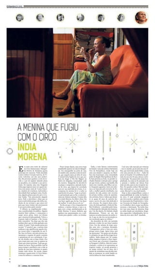 Era mais uma noite de calouros 
no Circo Democratas e Margari-da 
Pereira de Alcântara queria 
participar do concurso. Tinha decidido 
cantar o bolero Coração materno, de Vi-cente 
Celestino, um dos seus preferi-dos. 
Ela precisava ganhar o corte de te-cido 
e o par de sapatos. Quando pisou 
no picadeiro, era evidente o seu nervo-sismo. 
De repente, uma vaia. Ninguém 
tinha pago ingresso para ver aquela me-nina 
com pouco mais de 9 anos, franzi-na, 
catadora de crustáceo, malvestida e 
descuidada fazer qualquer coisa. Da pla-teia, 
alguém gritava para ela sair e ir to-mar 
banho. “Era preconceito daquele 
povo. Pedi o microfone e disse que eu 
estava malvestida porque não tinha con-dições 
de me arrumar e que catava siri 
para que meus irmãos não precisassem 
ir pra porta deles pedir esmola.” 
O silêncio na arquibancada eviden-ciou 
a perplexidade do público. Alguém 
ensaiou bater palmas, e começaram a 
surgir novos gritos, desta vez diziam 
que a menina já tinha ganhado. Talvez a 
resposta dada já bastasse e lhe tivesse 
feito vencedora. “Eu disse que eles não 
podiam dizer que eu tinha ganhado sem 
cantar. E cantei. Todo mundo parou pra 
escutar.” É possível que a menina nem 
soubesse o que significavam aqueles tris-tes 
versos sobre a ingratidão de um fi-lho. 
Sua voz firme e seu jeito precoce au-mentaram 
o espanto de quem a assistia 
e garantiram de vez a premiação. O pa-no, 
ela dividiu com as duas irmãs e fez 
uma roupa para usar com os sapatos no 
Natal, que estava próximo. Tudo que ga-nhasse 
era lucro. Havia perdido o pai há 
pouco tempo e partilhava com a mãe as 
tarefas de casa para sustentar os quatro 
irmãos mais novos. Na escola, sequer 
terminou a quarta série. O Circo Demo-cratas 
foi embora e a menina ficou. 
Pouco tempo depois, uma nova trupe 
mambembe aparece na vida deMargari-da. 
Um macaquinho na porta de casa, 
de manhã cedo, assustou a mãe da meni-na, 
que naquela época já tinha 10 anos. 
O animal tinha fugido do circo que aca-bara 
de chegar à Vila São Miguel, no 
bairro de Afogados, comunidade onde 
ela morava. Margarida foi devolvê-lo 
ao grupo e conquistou a amizade da do-na 
do circo, que depois foi convidada 
para ser sua madrinha de crisma. A re-compensa 
da menina foi ir a todos os 
espetáculos de graça. “Logo na primei-ra 
apresentação que eu fui, a contorcio-nista 
me chamou atenção. O nome dela 
era Linda Morena. Eu olhei e disse: ‘Eu 
vou fazer aquilo que ela faz. Vou fazer 
até melhor’. E todo dia eu ia lá ver.” 
No dia em que o Circo Itaquatiara foi 
embora, a menina deixou a casa e se-guiu 
com a trupe, autobatizando-se de 
Índia Morena. O pouco dinheiro que 
ganhava nas apresentações era o sufi-ciente 
para ajudar a mãe e os irmãos. 
Índia, a mais famosa contorcionista 
do Estado e uma das artistas Patrimônio 
Vivo de Pernambuco, reside hoje em 
uma casa simples e pequena, em Muri-beca 
dos Guararapes, uma comunidade 
pobre da Região Metropolitana do Reci-fe, 
bem próxima ao lixão. As paredes ra-chadas 
chamam a atenção para o perigo 
em que vivem a artista e sua família. Ela 
mora comomarido, uma filha e umne-to. 
Enquanto aguarda o início da refor-ma 
a ser bancada pelo Governo do Es-tado, 
a mulher guarda entulhados, nas 
estantes da sala, pastas com recortes 
de jornais, troféus, cartas de autorida-des, 
prêmios, fotos e vídeos que duran-te 
os quase 60 anos de carreira for-mam 
o acervo de uma vida dedicada à 
arte circense. Na véspera desta entre-vista, 
ela tinha ganhado o título de Mu-lher 
Evidência – concedido pela Câma-raMunicipal 
do Jaboatão dos Guarara-pes. 
Um dia depois, foi titulada cidadã 
jaboatonense. “Parece ser um dos 
maiores reconhecimentos da minha vi-da. 
O que eu não tive na juventude es-tou 
recebendo agora na velhice.” 
Em dezembro de 2011, um incêndio 
destruiu o trailer do seu Gran Londres 
Circo. Um dos artistas da trupe acen-deu 
uma vela e terminou dormindo. 
“Conseguimos salvar a lona por sorte, 
porque estava longe. Agora estou sem 
me apresentar.” Em quase seis décadas, 
é a primeira vez que ela fica longe do pi-cadeiro. 
Índia passou por 50 compa-nhias, 
integrou o Garcia e o New Ameri-can 
Circus, que a levaram à Argentina, 
ao Paraguai e à Bolívia. Além de contor-cionismo, 
a artista já se apresentou no 
trapézio voador, na escada giratória e 
no arame vertical. Aos 69 anos, ela é 
mestre de cerimônias; mas decidiu tam-bém 
se aventurar na corda bamba so-cial 
da defesa da classe mambembe. 
Com uma vida marcada por tristezas 
– seu ex-marido, pai de dois dos seus fi-lhos, 
que morreram ainda bebês, a traiu 
com uma parceira de circo –, Índia foi 
parar no hospital. Um problema de pul-mão, 
há cerca de 30 anos, deixou a artis-ta 
internada. “Eu passei dois meses hos-pitalizada. 
Aí, como eu fiz amizade com 
o pessoal, o médico me deixou ficar 
mais um mês, para eu me recuperar me-lhor. 
Foi quando conheci Maviael, tam-bém 
internado por causa do pulmão”, 
conta. Maviael é o seu atual marido. 
Hoje os dois compartilham o amor, a 
responsabilidade de cuidar da família e 
do circo. O casal pretende inaugurar 
um circo-escola e também está à frente 
da Associação dos Proprietários e Artis-tas 
Circenses do Estado de Pernambu-co. 
O trabalho é duro, requer sacrifícios, 
recursos e valorização. “Eu tenho luta-do 
é por uma classe de minorias. Hoje 
eu tenho lutado por alcoólatras, droga-dos, 
esquecidos e abandonados. Ser ar-tistas 
de circo não é fácil”, desabafa. 
 