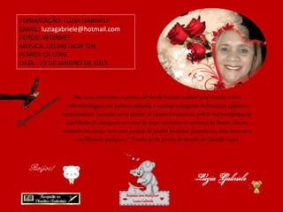 “Nos meus devaneios, as pernas de Úrsula haviam andado pelo mundo inteiro,
conhecido línguas, em todos os sentidos, e causado a desgraça de franceses, egípcios e
neozelandeses. Eu podia ver as pernas de Úrsula correndo da polícia nas manifestações
das Diretas Já, dançando em cima da mesa nos bailes de carnaval do Monte Líbano,
entrando em campo para uma partida de futebol feminino, fazendo um strip-tease para
um felizardo qualquer…” (Trecho de As pernas de Úrsula, de Claudia Tajes)
FORMATAÇÃO: LUZIA GABRIELE
EMAIL: luziagabriele@hotmail.com
FOTOS: INTERNET
MÚSICA: CELINE DION THE
POWER OF LOVE
DATA : 23 DE JANEIRO DE 2015
Repassesemmodificar
LuziaGabriele