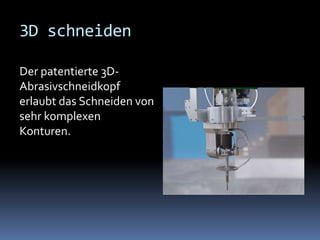 3D schneiden
Der patentierte 3DAbrasivschneidkopf
erlaubt das Schneiden von
sehr komplexen
Konturen.

 