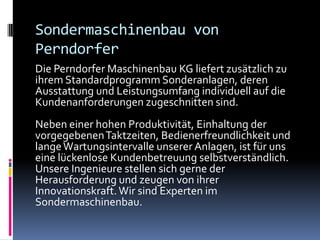 Sondermaschinenbau von
Perndorfer
Die Perndorfer Maschinenbau KG liefert zusätzlich zu
ihrem Standardprogramm Sonderanlagen, deren
Ausstattung und Leistungsumfang individuell auf die
Kundenanforderungen zugeschnitten sind.
Neben einer hohen Produktivität, Einhaltung der
vorgegebenen Taktzeiten, Bedienerfreundlichkeit und
lange Wartungsintervalle unserer Anlagen, ist für uns
eine lückenlose Kundenbetreuung selbstverständlich.
Unsere Ingenieure stellen sich gerne der
Herausforderung und zeugen von ihrer
Innovationskraft. Wir sind Experten im
Sondermaschinenbau.

 
