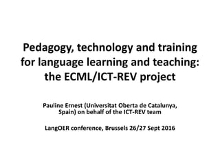 Pedagogy, technology and training
for language learning and teaching:
the ECML/ICT-REV project
Pauline Ernest (Universitat Oberta de Catalunya,
Spain) on behalf of the ICT-REV team
LangOER conference, Brussels 26/27 Sept 2016
 
