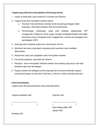 Tugasan yang baik harus menunjukkan kriteria yang berikut:
1. Liputan isi kandungan yang menyeluruh, konsisten dan terperinci
2. Tugasan anda perlu merangkumi perkara berikut:
a. Penulisan lmiah pembinaan prototaip laman sesawang perniagaan dalam
lingkungan 1000 patah perkataan tdak termasuk lampiran.
b. Pembentangan berbantukan power point berkaitan pelaksanakan PdP
menggunakan strategi dan teknik yanga menepati pendekatan/kaedah yang dipilih
disamping mampu mengoptimumkan ’engaged time’ semasa sesi pengajaran dan
pembelajaran (PdP).
3. Anda juga akan menjawab soalan kuiz untuk tempoh 30 minit.
4. Bukti-bukti dan bahan yang dapat menyokong aliran pemikiran anda hendaklah
dikemukakan.
5. Keseluruhan output dan pengolahan perlu menunjukkan keaslian.
6. Format dan organisasi perlu jelas dan koheren.
7. Penulisan harus menunjukkan kefasihan bahasa, laras bahasa yang sesuai, dan tiada
kesalahan ejaan dan kematangan.
8. Rujukan perlulah dari pelbagai sumber yang tepat dan memenuhi kehendak tugasan
(sekurang-kurangnya sumber dari 2 buah buku, 2 internet, 2 bahan bercetak yang lain)
Kriteria Pemarkahan
Tugasan akan disemak berdasarkan rubrik yang dilampirkan.
Tugasan disediakan oleh: Disemak oleh:
___________________________ _________________________
( ) ( )
Pakar Bidang SME: RBT
Jabatan RBT
Disahkan oleh:
 