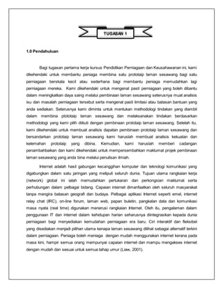 1.0 Pendahuluan
Bagi tugasan pertama kerja kursus Pendidikan Perniagaan dan Keusahawanan ini, kami
dikehendaki untuk membantu peniaga membina satu prototaip laman sesawang bagi satu
perniagaan berskala kecil atau sederhana bagi membantu peniaga memudahkan lagi
perniagaan mereka. Kami dikehendaki untuk mengenal pasti perniagaan yang boleh dibantu
dalam meningkatkan daya saing melalui pembinaan laman sesawang seterusnya muat analisis
isu dan masalah perniagaan tersebut serta mengenal pasti limitasi atau batasan bantuan yang
anda sediakan. Seterusnya kami diminta untuk mentukan methodologi tindakan yang diambil
dalam membina ptototaip laman sesawang dan melaksanakan tindakan berdasarkan
methodologi yang kami pilih diikuti dengan pembinaan prototaip laman sesawang. Setelah itu,
kami dikehendaki untuk membuat analisis dapatan pembinaan prototaip laman sesawang dan
bersandarkan prototaip laman sesawang kami haruslah membuat analisis kekuatan dan
kelemahan prototaip yang dibina. Kemudian, kami haruslah memberi cadangan
penambahbaikan dan kami dikehendaki untuk mempersembahkan maklumat projek pembinaan
laman sesawang yang anda bina melalui penulisan ilmiah.
Internet adalah hasil gabungan kecanggihan komputer dan teknologi komunikasi yang
digabungkan dalam satu jaringan yang meliputi seluruh dunia. Tujuan utama rangkaian kerja
(network) global ini ialah memudahkan pertukaran dan perkongsian maklumat serta
perhubungan dalam pelbagai bidang. Capaian internet dimanfaatkan oleh seluruh masyarakat
tanpa mengira batasan geografi dan budaya. Pelbagai aplikasi Internet seperti emel, internet
relay chat (IRC), on-line forum, laman web, papan buletin, pangkalan data dan komunikasi
masa nyata (real time) digunakan menerusi rangkaian Internet. Oleh itu, pengalaman dalam
penggunaan IT dan internet dalam kehidupan harian seharusnya diintegrasikan kepada dunia
perniagaan bagi menyediakan kemudahan perniagaan era baru. Ciri interaktif dan fleksibel
yang disediakan menjadi pilihan utama kenapa laman sesawang dilihat sebagai alternatif terkini
dalam perniagaan. Peniaga boleh meniaga dengan mudah menggunakan internet kerana pada
masa kini, hampir semua orang mempunyai capaian internet dan mampu mengakses internet
dengan mudah dan sesuai untuk semua tahap umur (Liaw, 2001).
TUGASAN 1
 