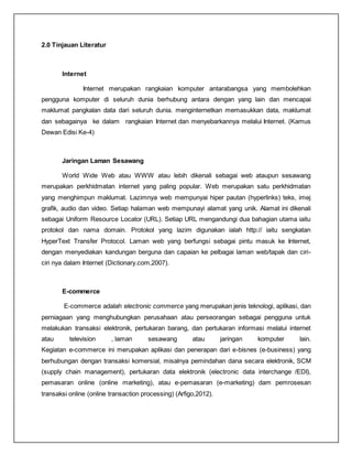 2.0 Tinjauan Literatur
Internet
Internet merupakan rangkaian komputer antarabangsa yang membolehkan
pengguna komputer di seluruh dunia berhubung antara dengan yang lain dan mencapai
maklumat pangkalan data dari seluruh dunia. menginternetkan memasukkan data, maklumat
dan sebagainya ke dalam rangkaian Internet dan menyebarkannya melalui Internet. (Kamus
Dewan Edisi Ke-4)
Jaringan Laman Sesawang
World Wide Web atau WWW atau lebih dikenali sebagai web ataupun sesawang
merupakan perkhidmatan internet yang paling popular. Web merupakan satu perkhidmatan
yang menghimpun maklumat. Lazimnya web mempunyai hiper pautan (hyperlinks) teks, imej
grafik, audio dan video. Setiap halaman web mempunayi alamat yang unik. Alamat ini dikenali
sebagai Uniform Resource Locator (URL). Setiap URL mengandungi dua bahagian utama iaitu
protokol dan nama domain. Protokol yang lazim digunakan ialah http:// iaitu sengkatan
HyperText Transfer Protocol. Laman web yang berfungsi sebagai pintu masuk ke Internet,
dengan menyediakan kandungan berguna dan capaian ke pelbagai laman web/tapak dan ciri-
ciri nya dalam Internet (Dictionary.com,2007).
E-commerce
E-commerce adalah electronic commerce yang merupakan jenis teknologi, aplikasi, dan
perniagaan yang menghubungkan perusahaan atau perseorangan sebagai pengguna untuk
melakukan transaksi elektronik, pertukaran barang, dan pertukaran informasi melalui internet
atau television , laman sesawang atau jaringan komputer lain.
Kegiatan e-commerce ini merupakan aplikasi dan penerapan dari e-bisnes (e-business) yang
berhubungan dengan transaksi komersial, misalnya pemindahan dana secara elektronik, SCM
(supply chain management), pertukaran data elektronik (electronic data interchange /EDI),
pemasaran online (online marketing), atau e-pemasaran (e-marketing) dam pemrosesan
transaksi online (online transaction processing) (Arfigo,2012).
 