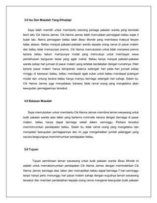 3.0 Isu Dan Masalah Yang Dihadapi
Saya telah memilih untuk membantu seorang peniaga pakaian wanita yang berskala
kecil iaitu Cik Hanna James. Cik Hanna James telah memulakan perniagaan beliau sejak 3
bulan lalu. Nama perniagaan beliau ialah Beau Monde yang membawa maksud fesyen
kelas atasan. Beliau menjual pakaian-pakaian wanita kepada orang ramai di pasar malam
dan beliau tidak mempunyai premis. Cik Hanna memutuskan untuk tidak menyewa premis
kerana beliau belum mempunyai modal yang mencukupi untuk membayar sewa
pendahuluan bangunan kedai yang agak mahal. Beliau hanya menjual pakaian-pakaian
wanita setiap hari jumaat di pasar malam yang terletak berdekatan dengan rumahnya. Oleh
kerana pasar malam hanya beroperasi selama setengah hari pada hari jumaat setiap
minggu di kawasan beliau, beliau mendapati agak sukar untuk beliau mendapat pulangan
modal dan untung kerana beliau hanya mampu berniaga setengah hari sahaja. Selain itu,
Cik Hanna James juga menyatakan bahawa tidak ramai orang yang mengetahui akan
kewujudan perniagaannya tersebut.
4.0 Batasan Masalah
Saya memutuskan untuk membantu Cik Hanna James membina laman sesawang untuk
butik pakaian wanita atas talian yang bertema minimalis kerana dengan berniaga di pasar
malam, beliau hanya dapat berniaga sekali dalam seminggu. Perkara tersebut
meminimumkan pendapatan beliau. Selain itu, tidak ramai orang yang mengetahui dan
menyedari kewujudan perniagaannya dan ini juga mengehadkan jumlah pelanggan yang
secara langsungnya meminimumkan pendapatan beliau.
5.0 Tujuan
Tujuan pembinaan laman sesawang untuk butik pakaian wanita Beau Monde ini
adalah untuk memaksimumkan pendapatan Cik Hanna James dengan membolehkan Cik
Hanna James berniaga atas talian dan memastikan beliau dapat berniaga 7 hari seminggu
tanpa hanya perlu menunggu hari pasar malam sahaja dengan wujudnya laman sesawang
tersebut dan memberi pendedahan kepada orang ramai mengenai kewujudan butik pakaian
 