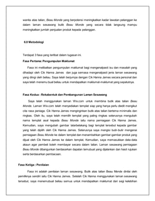wanita atas talian, Beau Monde yang berpotensi meningkatkan kadar lawatan pelanggan ke
dalam laman sesawang butik Beau Monde yang secara tidak langsung mampu
meningkatkan jumlah penjualan produk kepada pelanggan.
6.0 Metodologi
Terdapat 3 fasa yang terlibat dalam tugasan ini.
Fasa Pertama: Pengumpulan Maklumat
Fasa ini melibatkan pengumpulan maklumat bagi mengenalpasti isu dan masalah yang
dihadapi oleh Cik Hanna James dan juga semasa mengenalpasti jenis laman sesawang
yang diingi oleh beliau. Saya telah berjumpa dengan Cik Hanna James secara personal dan
saya telah menemu bual beliau untuk mendapatkan maklumat-maklumat yang sepatutnya.
Fasa Kedua : Rekabentuk dan Pembangunan Laman Sesawang
Saya telah menggunakan laman Wix.com untuk membina butik atas talian Beau
Monde. Laman Wix.com telah menyediakan templat siap yang hanya perlu diedit mengikut
cita rasa peniaga. Cik Hanna James menginginkan butik atas talian bertema minimalis dan
ringkas. Oleh itu, saya telah memilih templat yang paling ringkas seterusnya mengubah
nama templat asal kepada Beau Monde iaitu nama perniagaan Cik Hanna James.
Kemudian, saya mengubah gambar latarbelakang bagi templat tersebut kepada gambar
yang telah dipilih oleh Cik Hanna James. Seterusnya saya mengisi butir-butir mengenai
perniagaan Beau Monde ke dalam templat dan menambahkan gambar-gambar produk yang
dijual oleh Cik Hanna James ke dalam templat. Kemudian, saya memasukkan data-data
akaun agar pembeli boleh membayar secara dalam talian. Laman sesawang perniagaan
Beau Monde dibangunkan berdasarkan dapatan temubual yang dijalankan dan hasil rujukan
serta berdasarkan pembacaan.
Fasa Ketiga : Penilaian
Fasa ini adalah penilaian laman sesawang. Butik atas talian Beau Monde dinilai oleh
pemiliknya sendiri iaitu Cik Hanna James. Setelah Cik Hanna menggunakan laman sesawang
tersebut, saya menemubual beliau semua untuk mendapatkan maklumat dari segi kelebihan
 