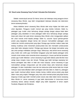 8.0 Visual Laman Sesawang Yang Terhasil : Kekuatan Dan Kelemahan
Setelah menemubual semula Cik Hanna James dan beberapa orang pengguna laman
sesawang Beau Monde, saya telah mengenalpasti beberapa kekuatan dan kelemahan
laman sesawang tersebut.
Antara kelebihan laman sesawang Beau Monde ialah ianya ringkas dan tidak sukar
untuk digunakan. Pengguna mudah mencari apa yang mereka mahukan. Selain itu,
pelanggan juga mudah untuk berhubung dengan peniaga dengan adanya kotak talian
pelanggan yang disediakan di mana pelanggan boleh terus berhubung dengan peniaga
tanpa perlu keluar dari pada laman sesawang Beau Monde untuk menggunakan aplikasi
lain untuk menulis email kepada peniaga. Selain itu, susunan ‘layout’ gambar-gambar
produk yang dipaparkan dengan kemas dan tersusun memudahkan pelanggan untuk
melihat dan memilih produk-produk yang dijual. Peniaga juga memberi maklum balas baik
tentang mudahnya untuk menambah produk-produk baru dan memadam produk-produk
yang telah habis daripada inventori. Peniaga juga berpuas hati dengan kemudahan yang
ada untuk peniaga meletakkan potongan harga. Seterusnya, reka bentuk laman sesawang
yang moden dan cantik juga memberikan tanggapan yang baik kepada pelanggan serta
menarik minat mereka untuk meneroka laman sesawang ini. Urusan jual beli dan tempahan
produk juga mudah dilakukan. Laman sesawang ini juga boleh diakses pada bila-bila masa
sahaja tanpa mengira masa dan tempat. Peniaga juga boleh berniaga sepanjang hari
kerana perniagaan atas talian ini tidak ada masa tutupnya. Laman sesawang ini juga
memudahkan peniaga menguruskan jual beli produk tanpa perlu bersemuka dengan
pelanggan. Ini akan menjimatkan masa dan kos kedua-dua pihak kerana tiada kos minyak
mahupun sewa kedai dilibatkan dalam perniagaan butik atas talian ini. Selain itu, pelanggan
juga mudah membuat pilihan kerana mereka mampu melihat semua produk yang dijual
dalam masa yang singkat. Pelanggan yang malu untuk membeli produk yang dijual secara
langsung di kedai juga boleh membeli produk secara atas talian dalam laman sesawang
Beau Monde ini. Laman sesawang ini juga boleh dipromosikan di mana-mana laman
sesawang kerana adanya tersedia ‘widget’ yang boleh dipaparkan di laman seperti
Facebook, Blogspot, dan Wordpress.
 