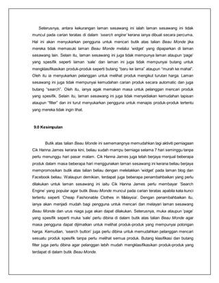 Seterusnya, antara kekurangan laman sesawang ini ialah laman sesawang ini tidak
muncul pada carian teratas di dalam ‘search engine’ kerana ianya dibuat secara percuma.
Hal ini akan menyukarkan pengguna untuk mencari butik atas talian Beau Monde jika
mereka tidak memasuki laman Beau Monde melalui ‘widget’ yang dipaparkan di laman
sesawang lain. Selain itu, laman sesawang ini juga tidak mempunya laman ataupun ‘page’
yang spesifik seperti laman ‘sale’ dan laman ini juga tidak mempunyai butang untuk
mengklasifikasikan produk-produk seperti butang “baru ke lama” ataupun “murah ke mahal”.
Oleh itu ia menyukarkan pelanggan untuk melihat produk mengikut turutan harga. Laman
sesawang ini juga tidak mempunyai kemudahan carian produk secara automatic dan juga
butang “search”. Oleh itu, ianya agak memakan masa untuk pelanggan mencari produk
yang spesifik. Selain itu, laman sesawang ini juga tidak menyediakan kemudahan tapisan
ataupun “filter” dan ini turut menyukarkan pengguna untuk menapis produk-produk tertentu
yang mereka tidak ingin lihat.
9.0 Kesimpulan
Butik atas talian Beau Monde ini sememangnya memudahkan lagi aktiviti perniagaan
Cik Hanna James kerana kini, beliau sudah mampu berniaga selama 7 hari seminggu tanpa
perlu menunggu hari pasar malam. Cik Hanna James juga telah berjaya menjual beberapa
produk dalam masa beberapa hari menggunakan laman sesawang ini kerana beliau berjaya
mempromosikan butik atas talian beliau dengan meletakkan ‘widget’ pada laman blog dan
Facebook beliau. Walaupun demikian, terdapat juga beberapa penambahbaikan yang perlu
dilakukan untuk laman sesawang ini iaitu Cik Hanna James perlu membayar ‘Search
Engine’ yang popular agar butik Beau Monde muncul pada carian teratas apabila kata kunci
tertentu seperti ‘Cheap Fashionable Clothes in Malaysia’. Dengan penambahbaikan itu,
ianya akan menjadi mudah bagi pengguna untuk mencari dan melayari laman sesawang
Beau Monde dan urus niaga juga akan dapat dilakukan. Seterusnya, muka ataupun ‘page’
yang spesifik seperti muka ‘sale’ perlu dibina di dalam butik atas talian Beau Monde agar
masa pengguna dapat dijimatkan untuk melihat produk-produk yang mempunyai potongan
harga. Kemudian, ‘search button’ juga perlu dibina untuk memudahkan pelanggan mencari
sesuatu produk spesifik tanpa perlu melihat semua produk. Butang klasifikasi dan butang
filter juga perlu dibina agar pelanggan lebih mudah mengklasifikasikan produk-produk yang
terdapat di dalam butik Beau Monde.
 