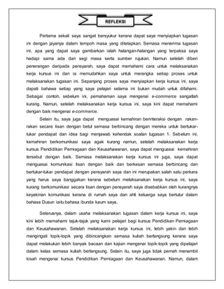 Pertama sekali saya sangat bersyukur kerana dapat saya menyiapkan tugasan
ini dengan jayanya dalam tempoh masa yang ditetapkan. Semasa menerima tugasan
ini, apa yang dapat saya gambarkan ialah halangan-halangan yang terpaksa saya
hadapi sama ada dari segi masa serta sumber rujukan. Namun setelah diberi
penerangan daripada pensyarah, saya dapat memahami cara untuk melaksanakan
kerja kursus ini dan ia memudahkan saya untuk merangka setiap proses untuk
melaksanakan tugasan ini. Sepanjang proses saya menyiapkan kerja kursus ini, saya
dapati bahawa setiap yang saya pelajari selama ini bukan mudah untuk difahami.
Sebagai contoh, sebelum ini, pemahaman saya mengenai e-commerce sangatlah
kurang. Namun, setelah melaksanakan kerja kursus ini, saya kini dapat memahami
dengan baik mengenai e-commerce.
Selain itu, saya juga dapat menguasai kemahiran berinteraksi dengan rakan-
rakan secara lisan dengan betul semasa berbincang dengan mereka untuk bertukar-
tukar pendapat dan idea bagi menjawab kehendak soalan tugasan 1. Sebelum ini,
kemahiran berkomunikasi saya agak kurang namun, setelah melaksanakan kerja
kursus Pendidikan Perniagaan dan Keusahawanan, saya dapat menguasai kemahiran
tersebut dengan baik. Semasa melaksanakan kerja kursus ini juga, saya dapat
menguasai komunikasi lisan dengan baik dan berkesan semasa berbincang dan
bertukar-tukar pendapat dengan pensyarah saya dan ini merupakan salah satu perkara
yang harus saya banggakan kerana sebelum melaksanakan kerja kursus ini, saya
kurang berkomunikasi secara lisan dengan pensyarah saya disebabkan oleh kurangnya
keyakinan komunikasi kerana di rumah saya dan ahli keluarga saya bertutur dalam
bahasa Dusun iaitu bahasa ibunda kaum saya.
Seterusnya, dalam usaha melaksanakan tugasan dalam kerja kursus ini, saya
kini lebih memahami tajuk-tajuk yang kami pelajari bagi kursus Pendidikan Perniagaan
dan Keusahawanan. Setelah melaksanakan kerja kursus ini, lebih yakin dan lebih
mengingati topik-topik yang dibincangkan semasa kuliah berlangsung kerana saya
dapat melakukan lebih banyak bacaan dan kajian mengenai topik-topik yang dipelajari
dalam kelas semasa kuliah berlangsung. Selain itu, saya juga tidak pernah menambil
kisah mengenai kursus Pendidikan Perniagaan dan Keusahawanan. Namun, dalam
REFLEKSI
 