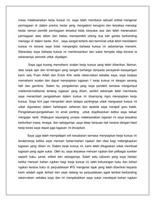 masa melaksanakan kerja kursus ini, saya telah membaca sebuah artikel mengenai
perniagaan di dalam premis kedai yang mengalami kerugian dan terpaksa menutup
kedai namun pemilik perniagaan tersebut tidak berputus asa dan telah meneruskan
perniagaan atas talian dan beliau memperoleh untung dua kali ganda berbanding
meniaga di dalam kedai. Kini , saya sangat tertarik dan berminat untuk lebih mendalami
kursus ini kerana saya tidak menyangka bahawa kursus ini sebenarnya menarik.
Stereotaip saya bahawa kursus ini membosankan dan sukar ternyata silap kerana ia
sebenarnya seronok untuk dipelajari.
Saya juga kurang memahami soalan kerja kursus yang telah diberikan. Namun,
atas tunjuk ajar dan bimbingan yang sangat berharga daripada pensyarah kesayangan
kami iaitu Puan Arfah dan Encik Khir serta rakan-rakan sekelas saya, saya berjaya
memahami soalan dan dapat menyiapkan tugasan 1 kerja kursus ini dengan senang
hati dan gembira. Selain itu, pengalaman yang saya perolehi semasa mengumpul
maklumat-maklumat tentang tugasan yang diberi, sedikit sebanyak telah membantu
saya menambah pengetahuan dalam kursus ini disamping ingin menyiapkan kerja
kursus. Saya kini juga menyedari akan betapa pentingnya untuk menguasai kursus ini
untuk digunakan dalam kehidupan seharian dan apabila saya menjadi guru kelak.
Pengetahuan-pengetahuan ini amat penting untuk diaplikasikan ketika saya keluar
mengajar nanti. Walaupun sepanjang proses melaksanakan tugasan ini saya terpaksa
berkorban masa, tenaga, dan sebagainya ,saya tetap berpuas hati kerana dengan hasil
kerja keras saya dapat juga tugasan ini disiapkan.
Saya juga telah mempelajari erti kesabaran semasa menyiapkan kerja kursus ini
terutamanya ketika saya mencari bahan-bahan rujukan dan idea bagi melengkapkan
tugasan yang diberi ini. Dalam kerja kursus ini, kami telah ditugaskan untuk membuat
tugasan yang agak sukar. Oleh itu, saya terpaksa mencari rujukan dari pelbagai sumber
seperti buku, jurnal, artikel dan sebagainya. Salah satu cabaran yang saya hadapi
ketika mencari bahan rujukan bagi kerja kursus ini ialah kekurangan buku dan bahan
rujukan kerana buku di perpustakaan IPG mengenai tajuk yang telah diberikan kepada
kami adalah agak terhad dan saya datang ke perpustakaan agak lambat berbanding
rakan-rakan sekelas saya dan ini menyebabkan saya sukar mendapat bahan rujukan
 
