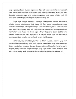 yang sepatutnya.Selain itu, saya juga mempelajari erti kesabaran ketika memerah otak
untuk memikirkan idea-idea yang mantap bagi melengkapkan kerja kursus ini. Hasil
daripada kesabaran saya, saya berjaya menyiapkan kerja kursus ini atas hasil titik
peluh saya sendiri tanpa perlu bergantung kepada orang lain.
Saya juga berjaya memupuk semangat bekerjasama dengan rakan-rakan
sekelas semasa melaksanakan kerja kursus ini. Kami saling membantu antara satu
sama lain terutamanya dalam perbincangan kami semasa menyiapkan kerja kursus ini.
Kami saling bertukar-tukar idea dan memberikan pendapat antara satu sama lain bagi
menyiapkan kerja kursus ini. Kami juga saling bekerjasama dalam bertukar-tukar
sumber rujukan seperti buku. Dengan itu, hubungan antara saya dan rakan-rakan
seperjuangan juga semakin erat dan kukuh secara tidak langsung.
Akhir kata, saya amat bersyukur kepada Tuhan, kepada pensyarah yang tidak
pernah bosan membimbing saya, dan kepada rakan-rakan yang selalu membantu
dalam memberikan pendapat dan pandangan dalam melaksanakan kerja kursus ini
dengan jayanya walaupun banyak halangan yang saya hadapi kerana halangan itulah
yang membina saya untuk terus bersemangat dalam menyiapkan kerja kursus ini.
 