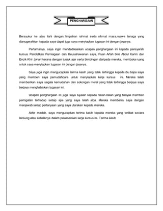 PENGHARGAAN
Bersyukur ke atas ilahi dengan limpahan rahmat serta nikmat masa,nyawa tenaga yang
dianugerahkan kepada saya dapat juga saya menyiapkan tugasan ini dengan jayanya.
Pertamanya, saya ingin mendedikasikan ucapan penghargaan ini kepada pensyarah
kursus Pendidikan Perniagaan dan Keusahawanan saya, Puan Arfah binti Abdul Karim dan
Encik Khir Johari kerana dengan tunjuk ajar serta bimbingan daripada mereka, membuka ruang
untuk saya menyiapkan tugasan ini dengan jayanya.
Saya juga ingin mengucapkan terima kasih yang tidak terhingga kepada ibu bapa saya
yang memberi saya pemudahcara untuk menyiapkan kerja kursus ini. Mereka telah
memberikan saya segala kemudahan dan sokongan moral yang tidak terhingga berjaya saya
berjaya menghabiskan tugasan ini.
Ucapan penghargaan ini juga saya tujukan kepada rakan-rakan yang banyak memberi
peringatan terhadap setiap apa yang saya telah alpa. Mereka membantu saya dengan
menjawab setiap pertanyaan yang saya utarakan kepada mereka.
Akhir madah, saya mengucapkan terima kasih kepada mereka yang terlibat secara
lansung atau sebaliknya dalam pelaksanaan kerja kursus ini. Terima kasih
 