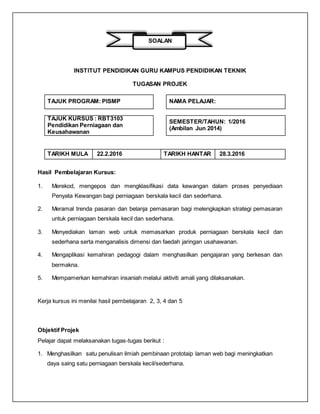 SOALAN
INSTITUT PENDIDIKAN GURU KAMPUS PENDIDIKAN TEKNIK
TUGASAN PROJEK
TAJUK PROGRAM: PISMP NAMA PELAJAR:
TAJUK KURSUS : RBT3103
Pendidikan Perniagaan dan
Keusahawanan
SEMESTER/TAHUN: 1/2016
(Ambilan Jun 2014)
TARIKH MULA 22.2.2016 TARIKH HANTAR 28.3.2016
Hasil Pembelajaran Kursus:
1. Merekod, mengepos dan mengklasifikasi data kewangan dalam proses penyediaan
Penyata Kewangan bagi perniagaan berskala kecil dan sederhana.
2. Meramal trenda pasaran dan belanja pemasaran bagi melengkapkan strategi pemasaran
untuk perniagaan berskala kecil dan sederhana.
3. Menyediakan laman web untuk memasarkan produk perniagaan berskala kecil dan
sederhana serta menganalisis dimensi dan faedah jaringan usahawanan.
4. Mengaplikasi kemahiran pedagogi dalam menghasilkan pengajaran yang berkesan dan
bermakna.
5. Mempamerkan kemahiran insaniah melalui aktiviti amali yang dilaksanakan.
Kerja kursus ini menilai hasil pembelajaran 2, 3, 4 dan 5
Objektif Projek
Pelajar dapat melaksanakan tugas-tugas berikut :
1. Menghasilkan satu penulisan ilmiah pembinaan prototaip laman web bagi meningkatkan
daya saing satu perniagaan berskala kecil/sederhana.
 