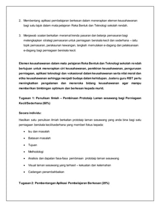 2. Membentang aplikasi pembelajaran berkesan dalam menerapkan elemen keusahawanan
bagi satu tajuk dalam mata pelajaran Reka Bentuk dan Teknologi sekolah rendah.
3. Menjawab soalan berkaitan meramal trenda pasaran dan belanja pemasaran bagi
melengkapkan strategi pemasaran untuk perniagaan berskala kecil dan sederhana – iaitu
topik pemasaran, perakaunan kewangan, langkah memulakan e-dagang dan pelaksanaan
e-dagang bagi perniagaan berskala kecil.
Elemen keusahawanan dalam mata pelajaran Reka Bentuk dan Teknologi sekolah rendah
bertujuan untuk menerapkan ciri keusahawanan, pemikiran keusahawanan, pengurusan
perniagaan, aplikasi teknologi dan vokasional dalam keusahawanan serta nilai moral dan
etika keusahawanan sehingga menjadi budaya dalam kehidupan. Justeru guru RBT perlu
meningkatkan pengalaman dan meneroka bidang keusahawanan agar mampu
memberikan bimbingan optimum dan berkesan kepada murid.
Tugasan 1: Penulisan Ilmiah – Pembinaan Prototaip Laman sesawang bagi Perniagaan
Kecil/Sederhana (60%)
Secara individu:
Hasilkan satu penulisan ilmiah berkaitan prototaip laman sesawang yang anda bina bagi satu
perniagaan berskala kecil/sederhana yang memberi fokus kepada:
 Isu dan masalah
 Batasan masalah
 Tujuan
 Methodologi
 Analisis dan dapatan fasa-fasa pembinaan prototaip laman sesawang
 Visual laman sesawang yang terhasil – kekuatan dan kelemahan
 Cadangan penambahbaikan
Tugasan 2: Pembentangan Aplikasi Pembelajaran Berkesan (20%)
 