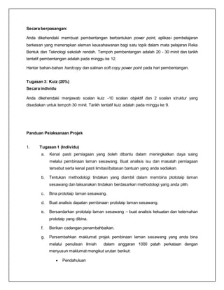 Secara berpasangan:
Anda dikehendaki membuat pembentangan berbantukan power point, aplikasi pembelajaran
berkesan yang menerapkan elemen keusahawanan bagi satu topik dalam mata pelajaran Reka
Bentuk dan Teknologi sekolah rendah. Tempoh pembentangan adalah 20 - 30 minit dan tarikh
tentatif pembentangan adalah pada minggu ke 12.
Hantar bahan-bahan hardcopy dan salinan soft copy power point pada hari pembentangan.
Tugasan 3: Kuiz (20%)
Secara individu
Anda dikehendaki menjawab soalan kuiz -10 soalan objektif dan 2 soalan struktur yang
disediakan untuk tempoh 30 minit. Tarikh tentatif kuiz adalah pada minggu ke 9.
Panduan Pelaksanaan Projek
1. Tugasan 1 (Individu)
a. Kenal pasti perniagaan yang boleh dibantu dalam meningkatkan daya saing
melalui pembinaan laman sesawang. Buat analisis isu dan masalah perniagaan
tersebut serta kenal pasti limitasi/batasan bantuan yang anda sediakan.
b. Tentukan methodologi tindakan yang diambil dalam membina ptototaip laman
sesawang dan laksanakan tindakan berdasarkan methodologi yang anda pilih.
c. Bina prototaip laman sesawang.
d. Buat analisis dapatan pembinaan prototaip laman sesawang.
e. Bersandarkan prototaip laman sesawang – buat analisis kekuatan dan kelemahan
prototaip yang dibina.
f. Berikan cadangan penambahbaikan.
g. Persembahkan maklumat projek pembinaan laman sesawang yang anda bina
melalui penulisan ilmiah dalam anggaran 1000 patah perkataan dengan
menyusun maklumat mengikut urutan berikut:
 Pendahuluan
 