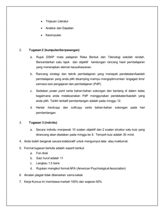  Tinjauan Literatur
 Analisis dan Dapatan
 Kesimpulan
2. Tugasan 2 (kumpulan/berpasangan)
a. Rujuk DSKP mata pelajaran Reka Bentuk dan Teknologi sekolah rendah.
Bersandarkan satu tajuk dan objektif kandungan rancang hasil pembelajaran
yang menerapkan elemen keusahawanan.
b. Rancang strategi dan teknik pembelajaran yang menepati pendekatan/kaedah
pembelajaran yang anda pilih disamping mampu mengoptimumkan ’engaged time’
semasa sesi pengajaran dan pembelajaran (PdP).
c. Sediakan power point serta bahan-bahan sokongan dan bentang di dalam kelas
bagaimana anda melaksanakan PdP menggunakan pendekatan/kaedah yang
anda pilih. Tarikh tentatif pembentangan adalah pada minggu 12.
d. Hantar hardcopy dan softcopy serta bahan-bahan sokongan pada hari
pembentangan.
3. Tugasan 3 (indvidu)
a. Secara individu menjawab 10 soalan objektif dan 2 soalan struktur satu kuiz yang
dirancang akan diadakan pada minggu ke 9. Tempoh kuiz adalah 30 minit.
4. Anda boleh bergerak secara kolaboratif untuk mengumpul data atau maklumat.
5. Format tugasan bertulis adalah seperti berikut:
a. Fon Arial
b. Saiz huruf adalah 11
c. Langkau 1.5 baris
d. Rujukan mengikut format APA (American Psychological Association)
6. Amalan plagiat tidak dibenarkan sama sekali.
7. Kerja Kursus ini membawa markah 100% dan wajaran 50%
 
