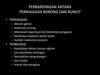 PERBANDINGAN ANTARA
         PERNIAGAAN BORONG DAN RUNCIT
• PERSAMAAN
  –   Aktiviti agihan
  –   Matlamat untung
  –   Memenuhi keperluan dan kehendak pengguna
  –   Melakukan kegiatan pecah pukal
  –   Sumber maklumat pasaran
• PERBEZAAN
  –   Kedudukan dalam saluran agihan
  –   Saiz pembelian barangan
  –   Kemudahan pergudangan
  –   Saiz modal
  –   Hiasan dan peragaan
 