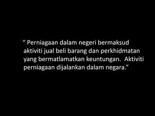 “ Perniagaan dalam negeri bermaksud
aktiviti jual beli barang dan perkhidmatan
yang bermatlamatkan keuntungan. Aktiviti
perniagaan dijalankan dalam negara.”
 