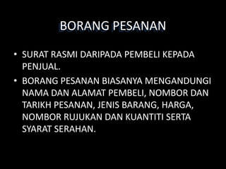 BORANG PESANAN
• SURAT RASMI DARIPADA PEMBELI KEPADA
  PENJUAL.
• BORANG PESANAN BIASANYA MENGANDUNGI
  NAMA DAN ALAMAT PEMBELI, NOMBOR DAN
  TARIKH PESANAN, JENIS BARANG, HARGA,
  NOMBOR RUJUKAN DAN KUANTITI SERTA
  SYARAT SERAHAN.
 