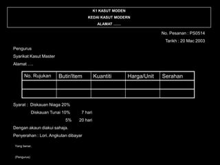 K1 KASUT MODEN
                                      KEDAI KASUT MODERN
                                             ALAMAT ……

                                                                          No. Pesanan : PS0514
                                                                           Tarikh : 20 Mac 2003
Pengurus
Syarikat Kasut Master
Alamat ….

      No. Rujukan        Butir/Item         Kuantiti         Harga/Unit   Serahan




Syarat : Diskauan Niaga 20%
             Diskauan Tunai 10%    7 hari
                            5%    20 hari
Dengan akaun diakui sahaja.
Penyerahan : Lori. Angkutan dibayar

Yang benar,


(Pengurus)
 