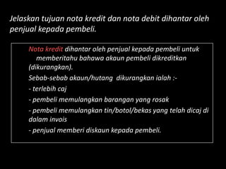 Jelaskan tujuan nota kredit dan nota debit dihantar oleh
penjual kepada pembeli.

     Nota kredit dihantar oleh penjual kepada pembeli untuk
        memberitahu bahawa akaun pembeli dikreditkan
     (dikurangkan).
     Sebab-sebab akaun/hutang dikurangkan ialah :-
     - terlebih caj
     - pembeli memulangkan barangan yang rosak
     - pembeli memulangkan tin/botol/bekas yang telah dicaj di
     dalam invois
     - penjual memberi diskaun kepada pembeli.
 
