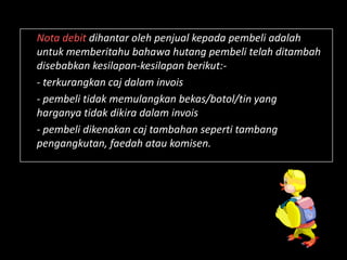 Nota debit dihantar oleh penjual kepada pembeli adalah
untuk memberitahu bahawa hutang pembeli telah ditambah
disebabkan kesilapan-kesilapan berikut:-
- terkurangkan caj dalam invois
- pembeli tidak memulangkan bekas/botol/tin yang
harganya tidak dikira dalam invois
- pembeli dikenakan caj tambahan seperti tambang
pengangkutan, faedah atau komisen.
 
