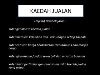 KAEDAH JUALAN
                 Objektif Pembelajaran:-

•Mengenalpasti kaedah jualan

•Membezakan kelebihan dan kekurangan setiap kaedah

•Menentukan harga berdasarkan tokokkan kos dan margin
harga

•Mengira amaun faedah sewa beli dan ansuran bulanan

•Membuat pertimbangan semasa memilih kaedah jualan
yang sesuai
 