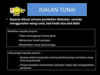 JUALAN TUNAI
• Bayaran dibuat semasa pembelian dilakukan, samada
  menggunakan wang tunai, kad kredit atau kad debit

 Kelebihan kepada penjual:-
         - Tidak menanggung hutang lapuk
         - Mempunyai modal pusingan
         - Menjimatkan masa berurusniaga


 Kekurangan kepada penjual :-
          - barang mahal kurang laku kerana pembeli jarang membawa wang
            tunai yang banyak
          - Penjual terpaksa menawarkan potongan harga bagi menggalakkan
            pembelian
 