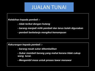 JUALAN TUNAI
Kelebihan kepada pembeli :-
        - tidak terikat dengan hutang
        - barang menjadi milik pembeli dan terus boleh digunakan
        - pembeli berbelanja mengikut kemampuan




Kekurangan kepada pembeli :-
        - barang rosak sukar dikembalikan
        - Sukar membeli barang yang mahal kerana tidak cukup
        wang tunai.
        - Mengambil masa untuk proses tawar menawar
 