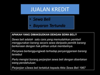 JUALAN KREDIT
             • Sewa Beli
             • Bayaran Tertunda
APAKAH YANG DIMAKSUDKAN DENGAN SEWA BELI?
Sewa beli adalah satu cara yang memudahkan pembeli
menggunakan barang secara sewa daripada pemilik barang
berkenaan dengan hak pilihan untuk membelinya.
Penyewa bertanggungjwab terhadap penyenggaraan barang
tersebut
Perlu mengisi borang perjanjian sewa beli dengan disertakan
wang pendahuluan.
Perjanjian s3ewa beli tertakluk kepada Akta Sewa Beli 1967
 