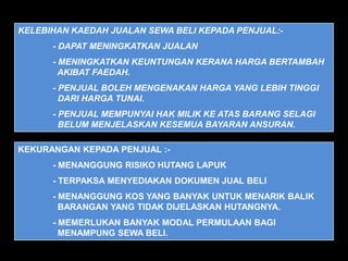 KELEBIHAN KAEDAH JUALAN SEWA BELI KEPADA PENJUAL:-
      - DAPAT MENINGKATKAN JUALAN
      - MENINGKATKAN KEUNTUNGAN KERANA HARGA BERTAMBAH
        AKIBAT FAEDAH.
      - PENJUAL BOLEH MENGENAKAN HARGA YANG LEBIH TINGGI
        DARI HARGA TUNAI.
      - PENJUAL MEMPUNYAI HAK MILIK KE ATAS BARANG SELAGI
        BELUM MENJELASKAN KESEMUA BAYARAN ANSURAN.

KEKURANGAN KEPADA PENJUAL :-
      - MENANGGUNG RISIKO HUTANG LAPUK
      - TERPAKSA MENYEDIAKAN DOKUMEN JUAL BELI
      - MENANGGUNG KOS YANG BANYAK UNTUK MENARIK BALIK
        BARANGAN YANG TIDAK DIJELASKAN HUTANGNYA.
      - MEMERLUKAN BANYAK MODAL PERMULAAN BAGI
        MENAMPUNG SEWA BELI.
 