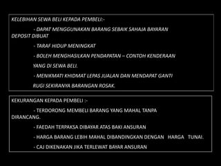 KELEBIHAN SEWA BELI KEPADA PEMBELI:-
         - DAPAT MENGGUNAKAN BARANG SEBAIK SAHAJA BAYARAN
DEPOSIT DIBUAT
        - TARAF HIDUP MENINGKAT
        - BOLEH MENGHASILKAN PENDAPATAN – CONTOH KENDERAAN
        YANG DI SEWA BELI.
        - MENIKMATI KHIDMAT LEPAS JUALAN DAN MENDAPAT GANTI
        RUGI SEKIRANYA BARANGAN ROSAK.

KEKURANGAN KEPADA PEMBELI :-
       - TERDORONG MEMBELI BARANG YANG MAHAL TANPA
DIRANCANG.
        - FAEDAH TERPAKSA DIBAYAR ATAS BAKI ANSURAN
        - HARGA BARANG LEBIH MAHAL DIBANDINGKAN DENGAN HARGA TUNAI.
        - CAJ DIKENAKAN JIKA TERLEWAT BAYAR ANSURAN
 