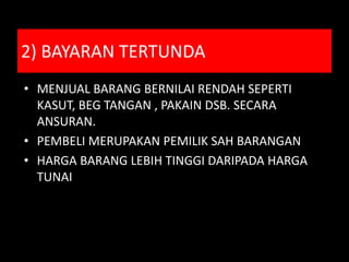 2) BAYARAN TERTUNDA
• MENJUAL BARANG BERNILAI RENDAH SEPERTI
  KASUT, BEG TANGAN , PAKAIN DSB. SECARA
  ANSURAN.
• PEMBELI MERUPAKAN PEMILIK SAH BARANGAN
• HARGA BARANG LEBIH TINGGI DARIPADA HARGA
  TUNAI
 