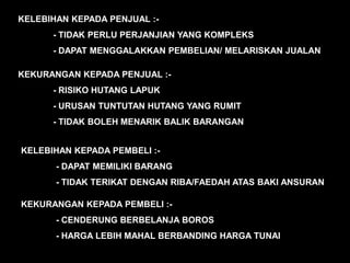 KELEBIHAN KEPADA PENJUAL :-
      - TIDAK PERLU PERJANJIAN YANG KOMPLEKS
      - DAPAT MENGGALAKKAN PEMBELIAN/ MELARISKAN JUALAN

KEKURANGAN KEPADA PENJUAL :-
      - RISIKO HUTANG LAPUK
      - URUSAN TUNTUTAN HUTANG YANG RUMIT
      - TIDAK BOLEH MENARIK BALIK BARANGAN


KELEBIHAN KEPADA PEMBELI :-
       - DAPAT MEMILIKI BARANG
       - TIDAK TERIKAT DENGAN RIBA/FAEDAH ATAS BAKI ANSURAN

KEKURANGAN KEPADA PEMBELI :-
       - CENDERUNG BERBELANJA BOROS
       - HARGA LEBIH MAHAL BERBANDING HARGA TUNAI
 