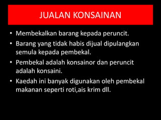 JUALAN KONSAINAN
• Membekalkan barang kepada peruncit.
• Barang yang tidak habis dijual dipulangkan
  semula kepada pembekal.
• Pembekal adalah konsainor dan peruncit
  adalah konsaini.
• Kaedah ini banyak digunakan oleh pembekal
  makanan seperti roti,ais krim dll.
 
