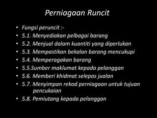 Perniagaan Runcit
• Fungsi peruncit :-
• 5.1. Menyediakan pelbagai barang
• 5.2. Menjual dalam kuantiti yang diperlukan
• 5.3. Mempastikan bekalan barang mencukupi
• 5.4. Memperagakan barang
• 5.5.Sumber maklumat kepada pelanggan
• 5.6. Memberi khidmat selepas jualan
• 5.7. Menyimpan rekod perniagaan untuk tujuan
       pencukaian
• 5.8. Pemiutang kepada pelanggan
 