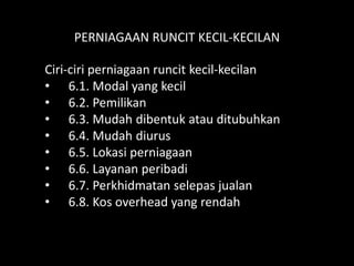 PERNIAGAAN RUNCIT KECIL-KECILAN

Ciri-ciri perniagaan runcit kecil-kecilan
• 6.1. Modal yang kecil
• 6.2. Pemilikan
• 6.3. Mudah dibentuk atau ditubuhkan
• 6.4. Mudah diurus
• 6.5. Lokasi perniagaan
• 6.6. Layanan peribadi
• 6.7. Perkhidmatan selepas jualan
• 6.8. Kos overhead yang rendah
 