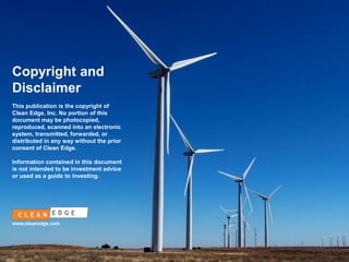 Copyright and
Disclaimer
This publication is the copyright of
Clean Edge, Inc. No portion of this
document may be photocopied,
reproduced, scanned into an electronic
system, transmitted, forwarded, or
distributed in any way without the prior
consent of Clean Edge.
Information contained in this document
is not intended to be investment advice
or used as a guide to investing.

www.cleanedge.com

CONFIDENTIAL
NOT FOR DISTRIBUTION

 