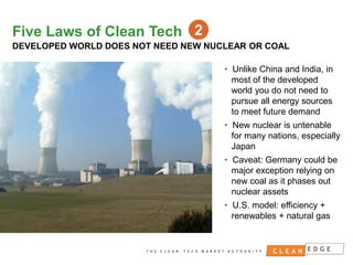 Five Laws of Clean Tech 2
DEVELOPED WORLD DOES NOT NEED NEW NUCLEAR OR COAL
• Unlike China and India, in
most of the developed
world you do not need to
pursue all energy sources
to meet future demand
• New nuclear is untenable
for many nations, especially
Japan
• Caveat: Germany could be
major exception relying on
new coal as it phases out
nuclear assets
• U.S. model: efficiency +
renewables + natural gas

CONFIDENTIAL
NOT FOR DISTRIBUTION

 