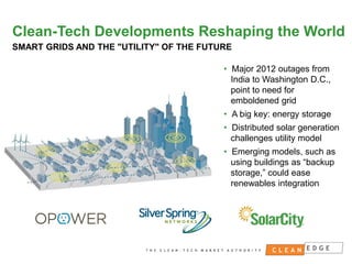 Clean-Tech Developments Reshaping the World
SMART GRIDS AND THE "UTILITY" OF THE FUTURE
• Major 2012 outages from
India to Washington D.C.,
point to need for
emboldened grid
• A big key: energy storage
• Distributed solar generation
challenges utility model

• Emerging models, such as
using buildings as “backup
storage,” could ease
renewables integration

CONFIDENTIAL
NOT FOR DISTRIBUTION

 