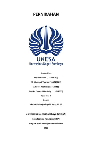 PERNIKAHAN




               Disusun Oleh:

        Ady Setiawan (111714043)

    M. Mahmud Thohari (111714001)

       Arfiatur Radhia (111714038)

  Novika Ekawati Nur Laily (111714033)

                Kelas 2011 A

                  Dosen:

   Sri Abidah Suryaningsih, S.Ag., M.Pd.



Universitas Negeri Surabaya (UNESA)
      Fakultas Ilmu Pendidikan (FIP)

  Program Studi Manajemen Pendidikan

                   2011
 